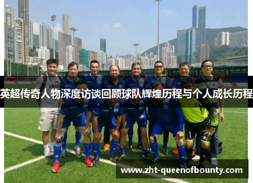 英超传奇人物深度访谈回顾球队辉煌历程与个人成长历程 英超传奇人物深度访谈回顾球队辉煌历程与个人成长历程