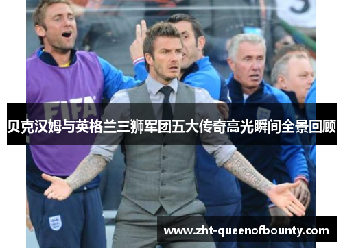 贝克汉姆与英格兰三狮军团五大传奇高光瞬间全景回顾 贝克汉姆与英格兰三狮军团五大传奇高光瞬间全景回顾