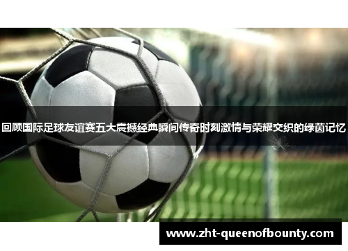 回顾国际足球友谊赛五大震撼经典瞬间传奇时刻激情与荣耀交织的绿茵记忆